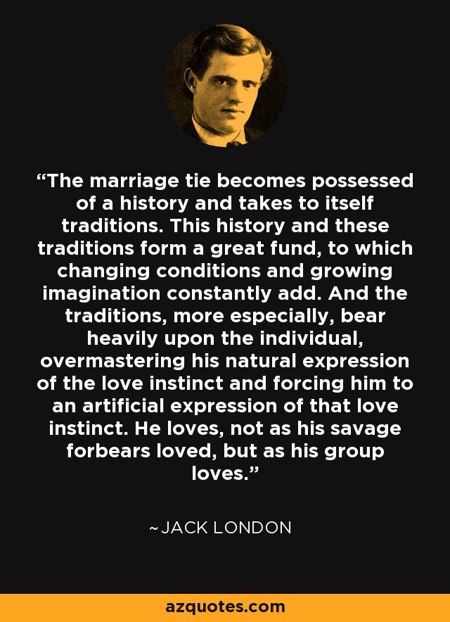 The marriage tie becomes possessed of a history and takes to itself traditions. This history and these traditions form a great fund, to which changing conditions and growing imagination constantly add. And the traditions, more especially, bear heavily upon the individual, overmastering his natural expression of the love instinct and forcing him to an artificial expression of that love instinct. He loves, not as his savage forbears loved, but as his group loves. - Jack London