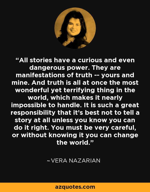 All stories have a curious and even dangerous power. They are manifestations of truth -- yours and mine. And truth is all at once the most wonderful yet terrifying thing in the world, which makes it nearly impossible to handle. It is such a great responsibility that it's best not to tell a story at all unless you know you can do it right. You must be very careful, or without knowing it you can change the world. - Vera Nazarian