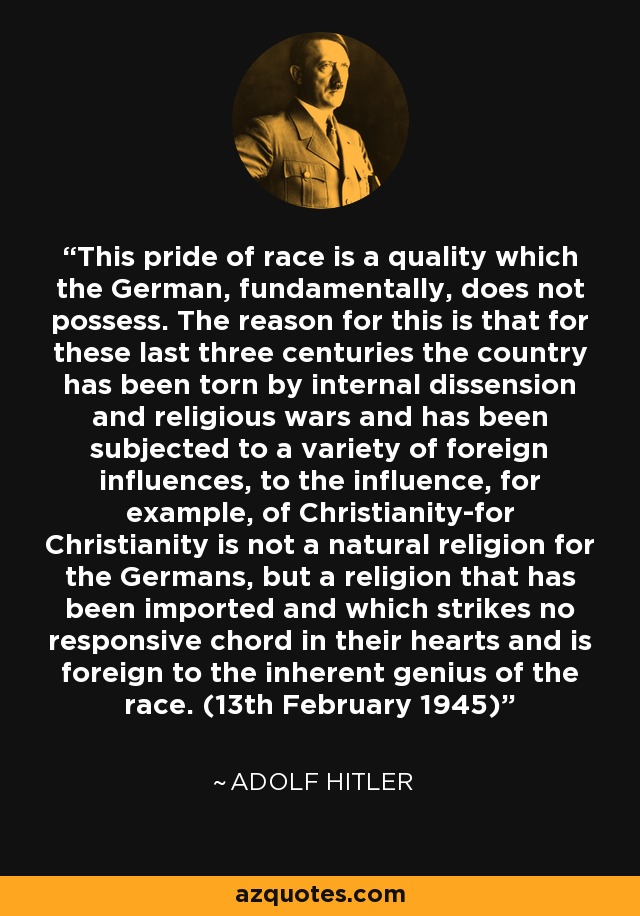 This pride of race is a quality which the German, fundamentally, does not possess. The reason for this is that for these last three centuries the country has been torn by internal dissension and religious wars and has been subjected to a variety of foreign influences, to the influence, for example, of Christianity-for Christianity is not a natural religion for the Germans, but a religion that has been imported and which strikes no responsive chord in their hearts and is foreign to the inherent genius of the race. (13th February 1945) - Adolf Hitler
