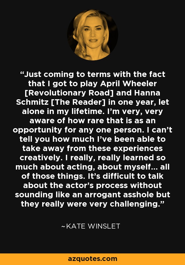 Just coming to terms with the fact that I got to play April Wheeler [Revolutionary Road] and Hanna Schmitz [The Reader] in one year, let alone in my lifetime. I'm very, very aware of how rare that is as an opportunity for any one person. I can't tell you how much I've been able to take away from these experiences creatively. I really, really learned so much about acting, about myself... all of those things. It's difficult to talk about the actor's process without sounding like an arrogant asshole but they really were very challenging. - Kate Winslet