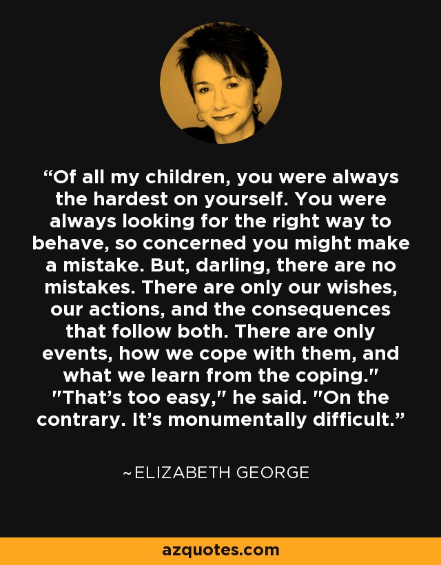 Of all my children, you were always the hardest on yourself. You were always looking for the right way to behave, so concerned you might make a mistake. But, darling, there are no mistakes. There are only our wishes, our actions, and the consequences that follow both. There are only events, how we cope with them, and what we learn from the coping.