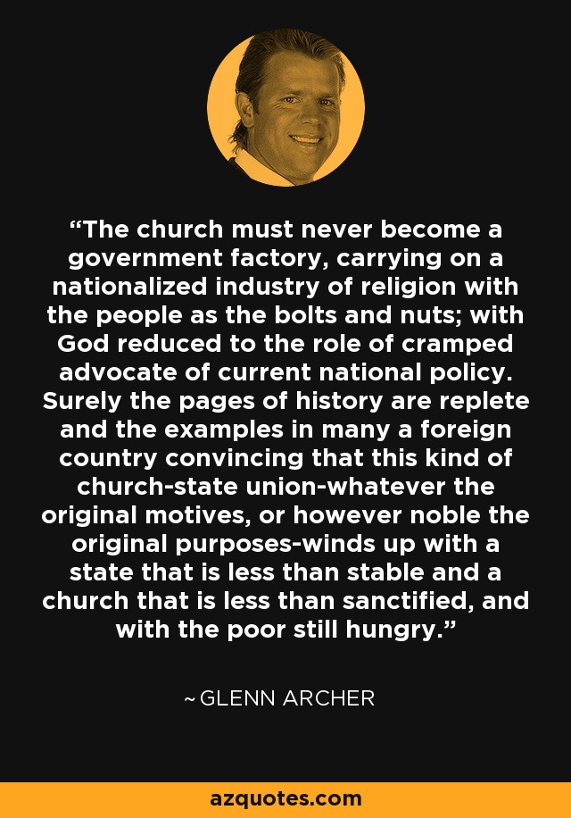 The church must never become a government factory, carrying on a nationalized industry of religion with the people as the bolts and nuts; with God reduced to the role of cramped advocate of current national policy. Surely the pages of history are replete and the examples in many a foreign country convincing that this kind of church-state union-whatever the original motives, or however noble the original purposes-winds up with a state that is less than stable and a church that is less than sanctified, and with the poor still hungry. - Glenn Archer