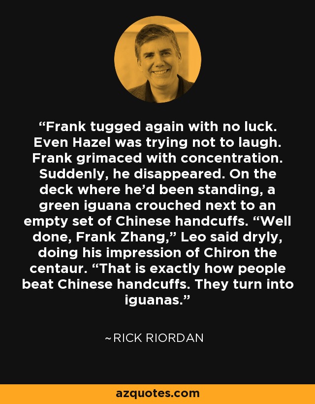 Frank tugged again with no luck. Even Hazel was trying not to laugh. Frank grimaced with concentration. Suddenly, he disappeared. On the deck where he’d been standing, a green iguana crouched next to an empty set of Chinese handcuffs. “Well done, Frank Zhang,” Leo said dryly, doing his impression of Chiron the centaur. “That is exactly how people beat Chinese handcuffs. They turn into iguanas. - Rick Riordan