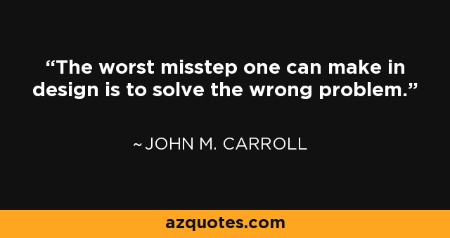The worst misstep one can make in design is to solve the wrong problem. - John M. Carroll