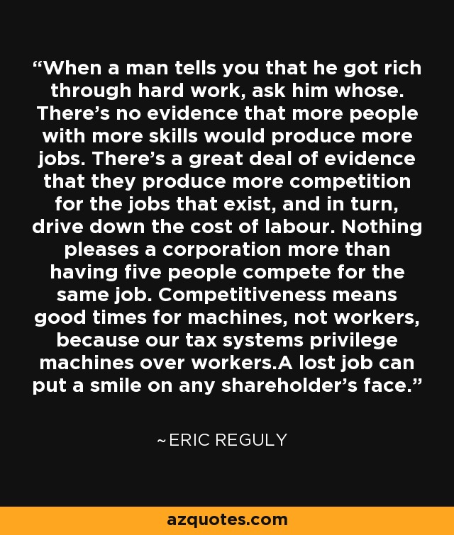 When a man tells you that he got rich through hard work, ask him whose. There's no evidence that more people with more skills would produce more jobs. There's a great deal of evidence that they produce more competition for the jobs that exist, and in turn, drive down the cost of labour. Nothing pleases a corporation more than having five people compete for the same job. Competitiveness means good times for machines, not workers, because our tax systems privilege machines over workers.A lost job can put a smile on any shareholder's face. - Eric Reguly