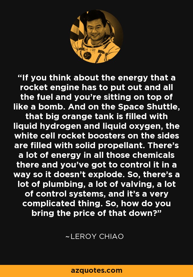 If you think about the energy that a rocket engine has to put out and all the fuel and you're sitting on top of like a bomb. And on the Space Shuttle, that big orange tank is filled with liquid hydrogen and liquid oxygen, the white cell rocket boosters on the sides are filled with solid propellant. There's a lot of energy in all those chemicals there and you've got to control it in a way so it doesn't explode. So, there's a lot of plumbing, a lot of valving, a lot of control systems, and it's a very complicated thing. So, how do you bring the price of that down? - Leroy Chiao