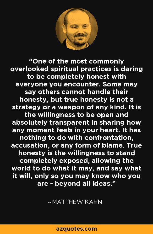One of the most commonly overlooked spiritual practices is daring to be completely honest with everyone you encounter. Some may say others cannot handle their honesty, but true honesty is not a strategy or a weapon of any kind. It is the willingness to be open and absolutely transparent in sharing how any moment feels in your heart. It has nothing to do with confrontation, accusation, or any form of blame. True honesty is the willingness to stand completely exposed, allowing the world to do what it may, and say what it will, only so you may know who you are - beyond all ideas. - Matthew Kahn