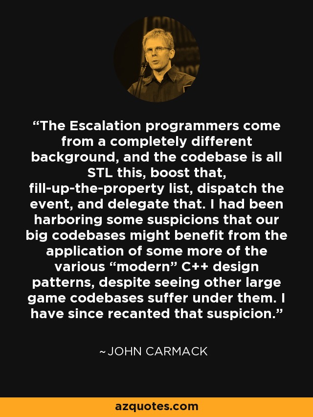 The Escalation programmers come from a completely different background, and the codebase is all STL this, boost that, fill-up-the-property list, dispatch the event, and delegate that. I had been harboring some suspicions that our big codebases might benefit from the application of some more of the various “modern” C++ design patterns, despite seeing other large game codebases suffer under them. I have since recanted that suspicion. - John Carmack