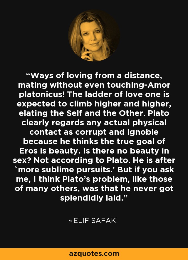 Ways of loving from a distance, mating without even touching-Amor platonicus! The ladder of love one is expected to climb higher and higher, elating the Self and the Other. Plato clearly regards any actual physical contact as corrupt and ignoble because he thinks the true goal of Eros is beauty. Is there no beauty in sex? Not according to Plato. He is after `more sublime pursuits.' But if you ask me, I think Plato's problem, like those of many others, was that he never got splendidly laid. - Elif Safak