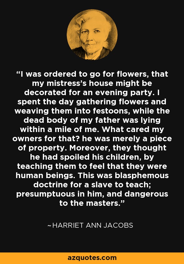 I was ordered to go for flowers, that my mistress's house might be decorated for an evening party. I spent the day gathering flowers and weaving them into festoons, while the dead body of my father was lying within a mile of me. What cared my owners for that? he was merely a piece of property. Moreover, they thought he had spoiled his children, by teaching them to feel that they were human beings. This was blasphemous doctrine for a slave to teach; presumptuous in him, and dangerous to the masters. - Harriet Ann Jacobs