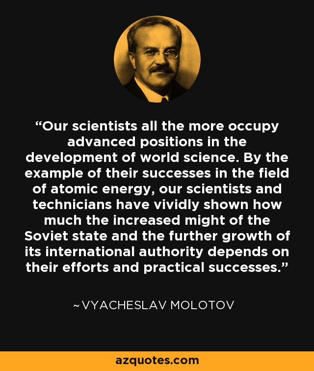 Our scientists all the more occupy advanced positions in the development of world science. By the example of their successes in the field of atomic energy, our scientists and technicians have vividly shown how much the increased might of the Soviet state and the further growth of its international authority depends on their efforts and practical successes. - Vyacheslav Molotov