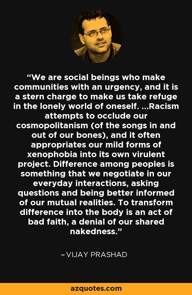 We are social beings who make communities with an urgency, and it is a stern charge to make us take refuge in the lonely world of oneself. ...Racism attempts to occlude our cosmopolitanism (of the songs in and out of our bones), and it often appropriates our mild forms of xenophobia into its own virulent project. Difference among peoples is something that we negotiate in our everyday interactions, asking questions and being better informed of our mutual realities. To transform difference into the body is an act of bad faith, a denial of our shared nakedness. - Vijay Prashad