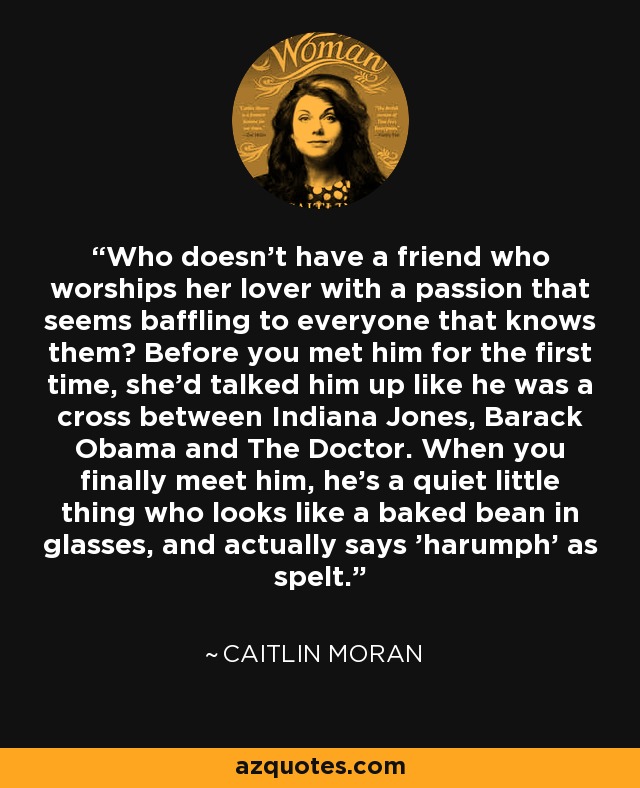 Who doesn't have a friend who worships her lover with a passion that seems baffling to everyone that knows them? Before you met him for the first time, she'd talked him up like he was a cross between Indiana Jones, Barack Obama and The Doctor. When you finally meet him, he's a quiet little thing who looks like a baked bean in glasses, and actually says 'harumph' as spelt. - Caitlin Moran