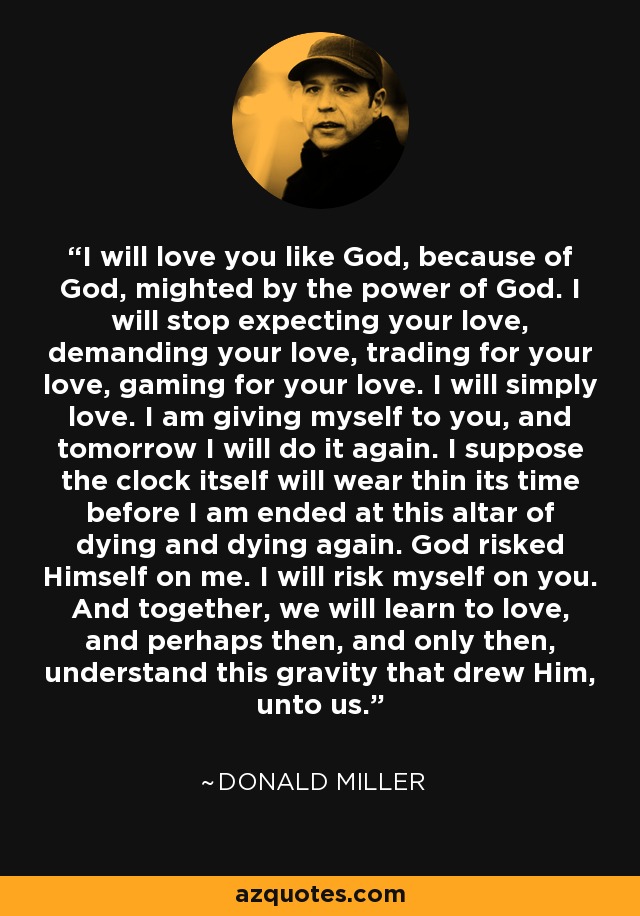 I will love you like God, because of God, mighted by the power of God. I will stop expecting your love, demanding your love, trading for your love, gaming for your love. I will simply love. I am giving myself to you, and tomorrow I will do it again. I suppose the clock itself will wear thin its time before I am ended at this altar of dying and dying again. God risked Himself on me. I will risk myself on you. And together, we will learn to love, and perhaps then, and only then, understand this gravity that drew Him, unto us. - Donald Miller