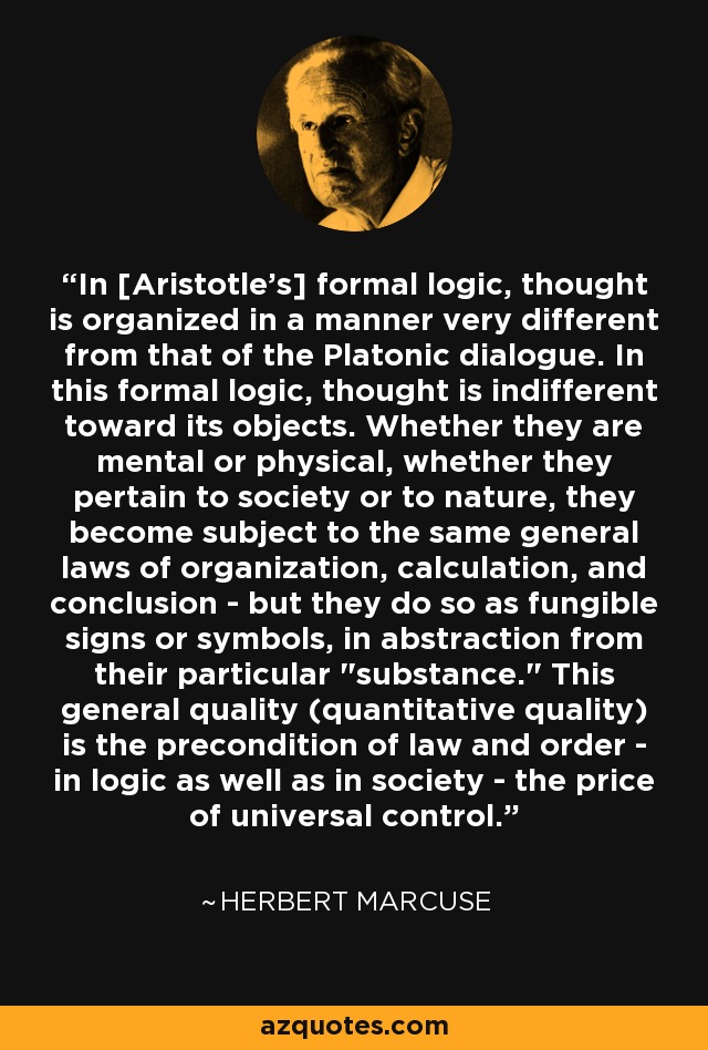 In [Aristotle's] formal logic, thought is organized in a manner very different from that of the Platonic dialogue. In this formal logic, thought is indifferent toward its objects. Whether they are mental or physical, whether they pertain to society or to nature, they become subject to the same general laws of organization, calculation, and conclusion - but they do so as fungible signs or symbols, in abstraction from their particular 