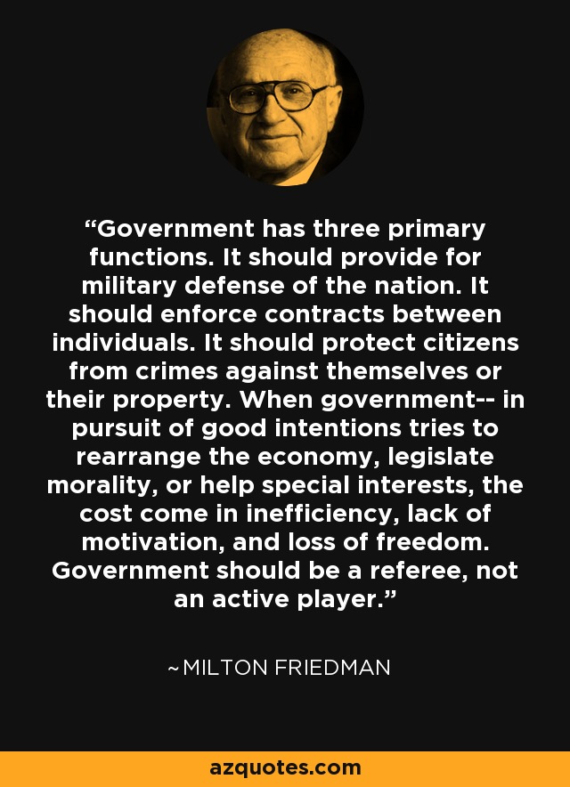 Government has three primary functions. It should provide for military defense of the nation. It should enforce contracts between individuals. It should protect citizens from crimes against themselves or their property. When government-- in pursuit of good intentions tries to rearrange the economy, legislate morality, or help special interests, the cost come in inefficiency, lack of motivation, and loss of freedom. Government should be a referee, not an active player. - Milton Friedman Government has three primary functions. It should provide for military defense of the nation. It should enforce contracts between individuals. It should protect citizens from crimes against themselves or their property. When government-- in pursuit of good intentions tries to rearrange the economy, legislate morality, or help special interests, the cost come in inefficiency, lack of motivation, and loss of freedom. Government should be a referee, not an active player. - Milton Friedman