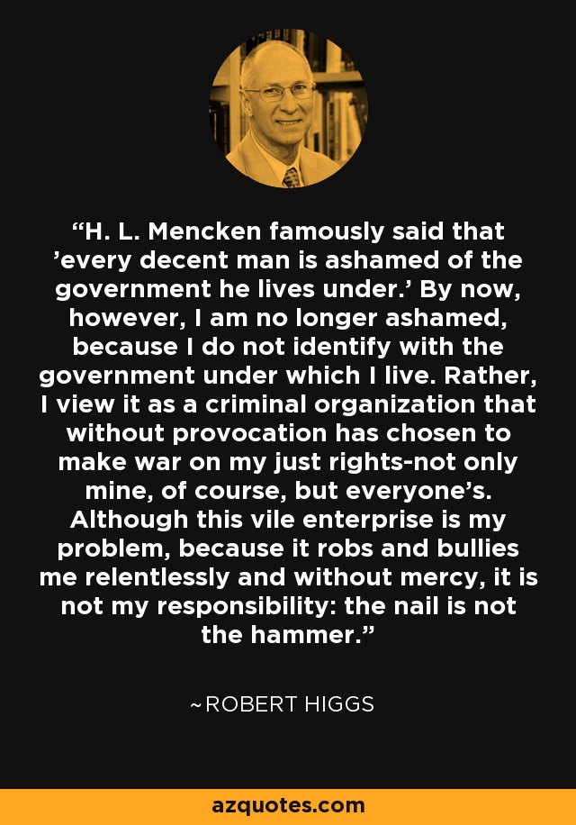 H. L. Mencken famously said that 'every decent man is ashamed of the government he lives under.' By now, however, I am no longer ashamed, because I do not identify with the government under which I live. Rather, I view it as a criminal organization that without provocation has chosen to make war on my just rights-not only mine, of course, but everyone's. Although this vile enterprise is my problem, because it robs and bullies me relentlessly and without mercy, it is not my responsibility: the nail is not the hammer. - Robert Higgs