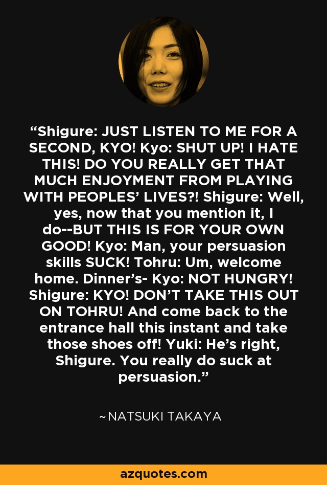 Shigure: JUST LISTEN TO ME FOR A SECOND, KYO! Kyo: SHUT UP! I HATE THIS! DO YOU REALLY GET THAT MUCH ENJOYMENT FROM PLAYING WITH PEOPLES' LIVES?! Shigure: Well, yes, now that you mention it, I do--BUT THIS IS FOR YOUR OWN GOOD! Kyo: Man, your persuasion skills SUCK! Tohru: Um, welcome home. Dinner's- Kyo: NOT HUNGRY! Shigure: KYO! DON'T TAKE THIS OUT ON TOHRU! And come back to the entrance hall this instant and take those shoes off! Yuki: He's right, Shigure. You really do suck at persuasion. - Natsuki Takaya