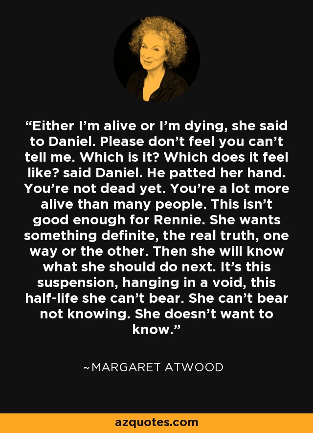 Either I'm alive or I'm dying, she said to Daniel. Please don't feel you can't tell me. Which is it? Which does it feel like? said Daniel. He patted her hand. You're not dead yet. You're a lot more alive than many people. This isn't good enough for Rennie. She wants something definite, the real truth, one way or the other. Then she will know what she should do next. It's this suspension, hanging in a void, this half-life she can't bear. She can't bear not knowing. She doesn't want to know. - Margaret Atwood