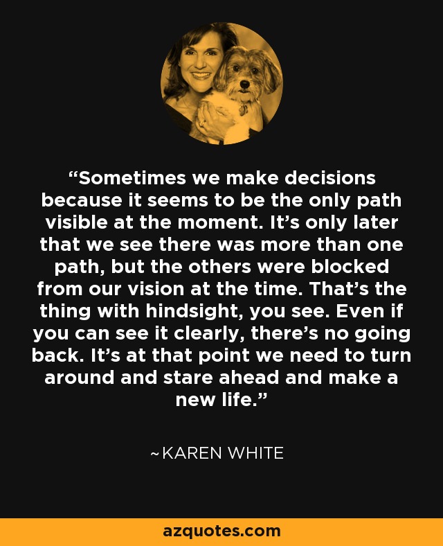 Sometimes we make decisions because it seems to be the only path visible at the moment. It's only later that we see there was more than one path, but the others were blocked from our vision at the time. That's the thing with hindsight, you see. Even if you can see it clearly, there's no going back. It's at that point we need to turn around and stare ahead and make a new life. - Karen White