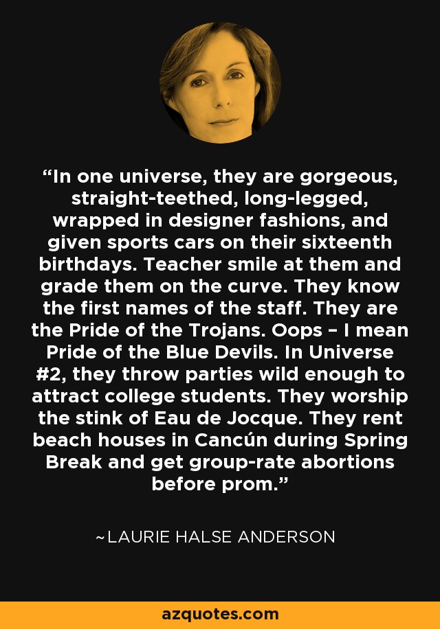 In one universe, they are gorgeous, straight-teethed, long-legged, wrapped in designer fashions, and given sports cars on their sixteenth birthdays. Teacher smile at them and grade them on the curve. They know the first names of the staff. They are the Pride of the Trojans. Oops – I mean Pride of the Blue Devils. In Universe #2, they throw parties wild enough to attract college students. They worship the stink of Eau de Jocque. They rent beach houses in Cancún during Spring Break and get group-rate abortions before prom. - Laurie Halse Anderson