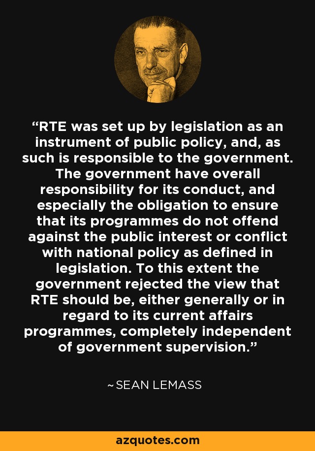 RTE was set up by legislation as an instrument of public policy, and, as such is responsible to the government. The government have overall responsibility for its conduct, and especially the obligation to ensure that its programmes do not offend against the public interest or conflict with national policy as defined in legislation. To this extent the government rejected the view that RTE should be, either generally or in regard to its current affairs programmes, completely independent of government supervision. - Sean Lemass