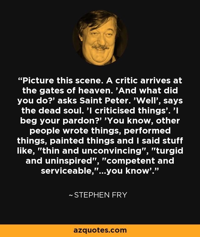 Picture this scene. A critic arrives at the gates of heaven. 'And what did you do?' asks Saint Peter. 'Well', says the dead soul. 'I criticised things'. 'I beg your pardon?' 'You know, other people wrote things, performed things, painted things and I said stuff like, 