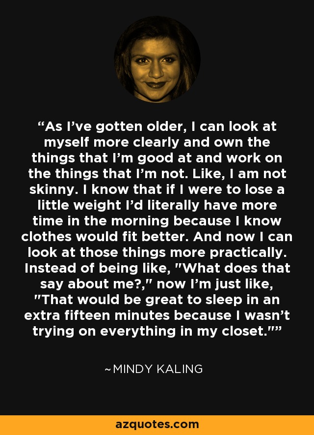 As I've gotten older, I can look at myself more clearly and own the things that I'm good at and work on the things that I'm not. Like, I am not skinny. I know that if I were to lose a little weight I'd literally have more time in the morning because I know clothes would fit better. And now I can look at those things more practically. Instead of being like, 