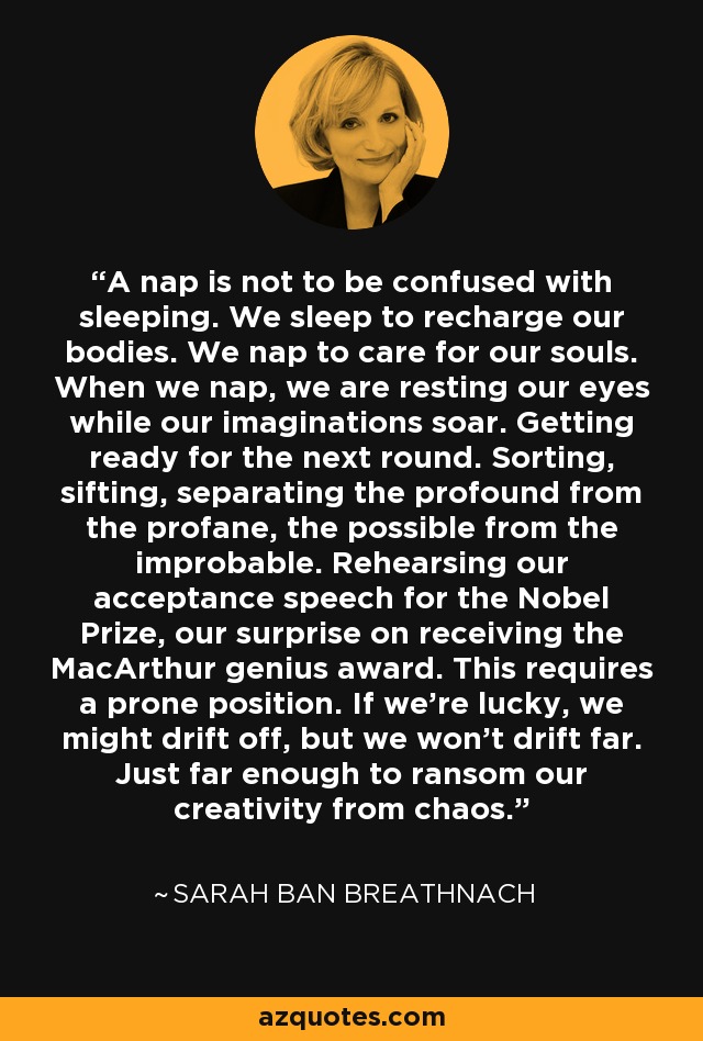 A nap is not to be confused with sleeping. We sleep to recharge our bodies. We nap to care for our souls. When we nap, we are resting our eyes while our imaginations soar. Getting ready for the next round. Sorting, sifting, separating the profound from the profane, the possible from the improbable. Rehearsing our acceptance speech for the Nobel Prize, our surprise on receiving the MacArthur genius award. This requires a prone position. If we're lucky, we might drift off, but we won't drift far. Just far enough to ransom our creativity from chaos. - Sarah Ban Breathnach