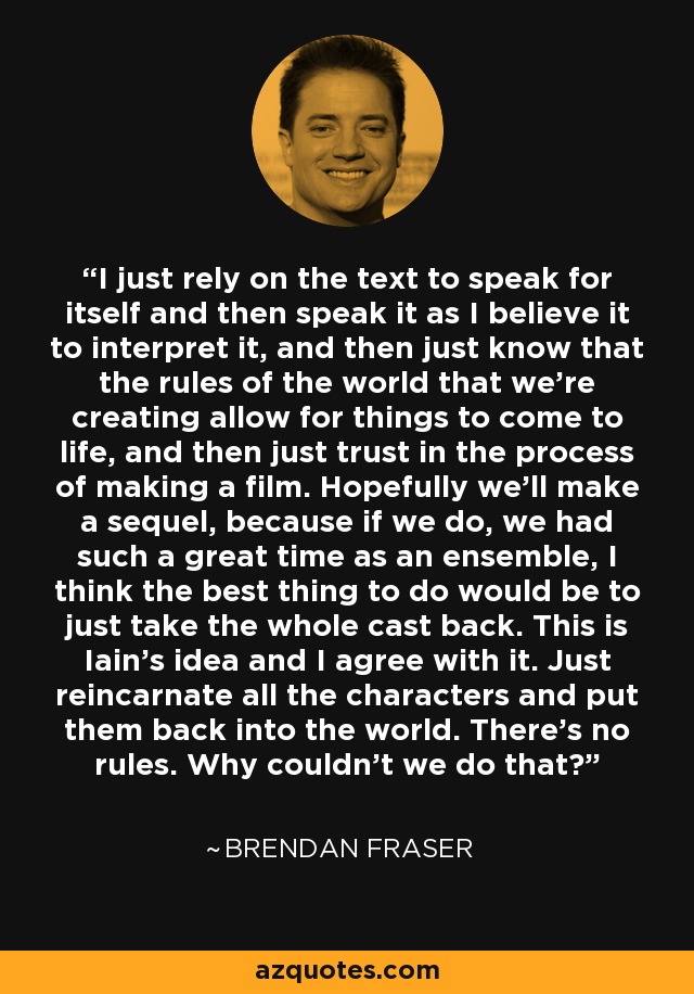 I just rely on the text to speak for itself and then speak it as I believe it to interpret it, and then just know that the rules of the world that we're creating allow for things to come to life, and then just trust in the process of making a film. Hopefully we'll make a sequel, because if we do, we had such a great time as an ensemble, I think the best thing to do would be to just take the whole cast back. This is Iain's idea and I agree with it. Just reincarnate all the characters and put them back into the world. There's no rules. Why couldn't we do that? - Brendan Fraser