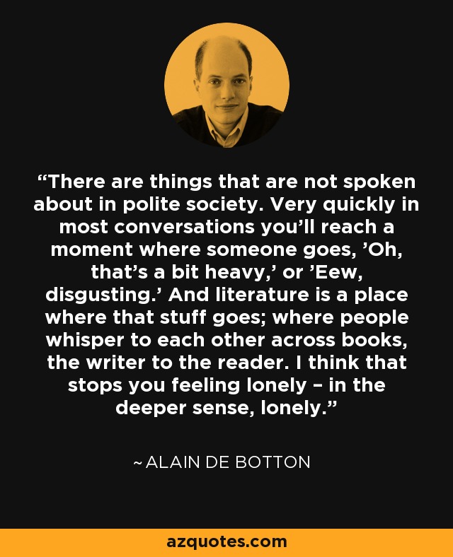 There are things that are not spoken about in polite society. Very quickly in most conversations you'll reach a moment where someone goes, 'Oh, that's a bit heavy,' or 'Eew, disgusting.' And literature is a place where that stuff goes; where people whisper to each other across books, the writer to the reader. I think that stops you feeling lonely – in the deeper sense, lonely. - Alain de Botton