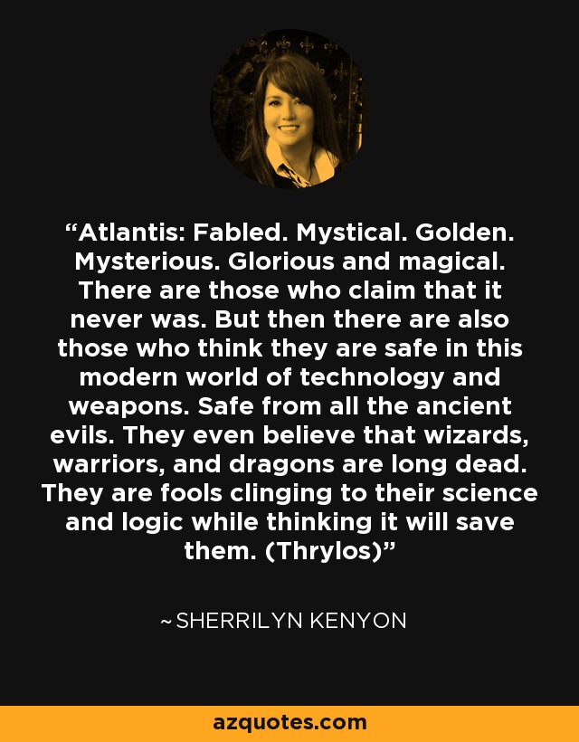 Atlantis: Fabled. Mystical. Golden. Mysterious. Glorious and magical. There are those who claim that it never was. But then there are also those who think they are safe in this modern world of technology and weapons. Safe from all the ancient evils. They even believe that wizards, warriors, and dragons are long dead. They are fools clinging to their science and logic while thinking it will save them. (Thrylos) - Sherrilyn Kenyon