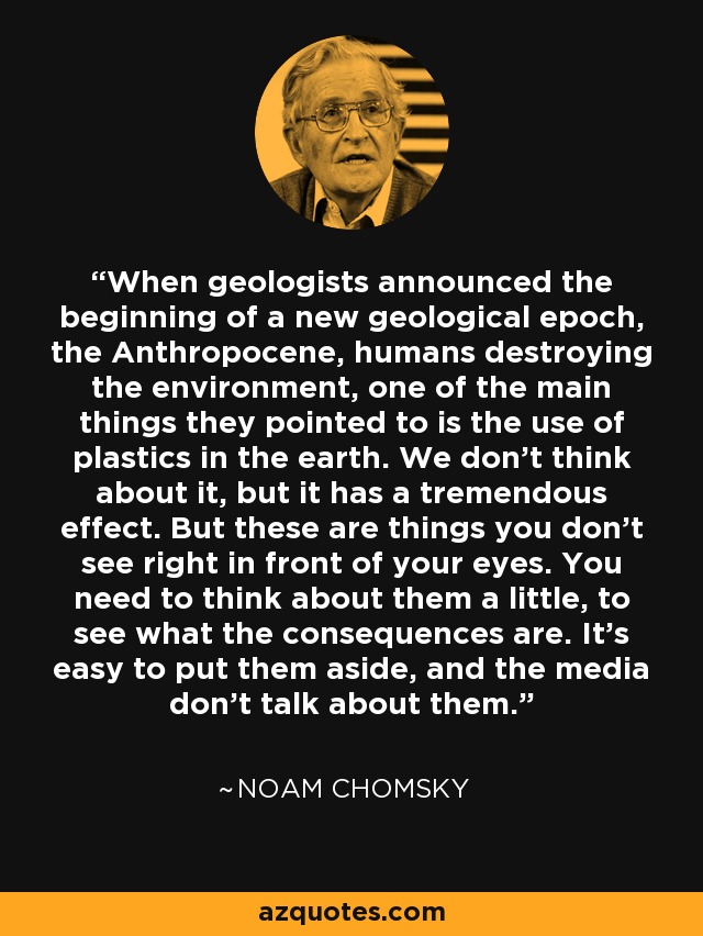 When geologists announced the beginning of a new geological epoch, the Anthropocene, humans destroying the environment, one of the main things they pointed to is the use of plastics in the earth. We don't think about it, but it has a tremendous effect. But these are things you don't see right in front of your eyes. You need to think about them a little, to see what the consequences are. It's easy to put them aside, and the media don't talk about them. - Noam Chomsky