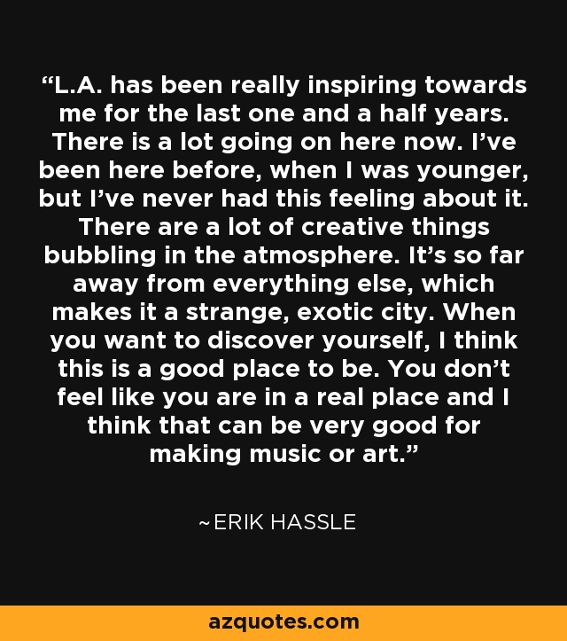 L.A. has been really inspiring towards me for the last one and a half years. There is a lot going on here now. I've been here before, when I was younger, but I've never had this feeling about it. There are a lot of creative things bubbling in the atmosphere. It's so far away from everything else, which makes it a strange, exotic city. When you want to discover yourself, I think this is a good place to be. You don't feel like you are in a real place and I think that can be very good for making music or art. - Erik Hassle