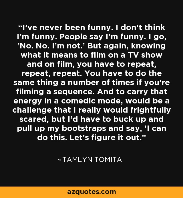 I've never been funny. I don't think I'm funny. People say I'm funny. I go, 'No. No. I'm not.' But again, knowing what it means to film on a TV show and on film, you have to repeat, repeat, repeat. You have to do the same thing a number of times if you're filming a sequence. And to carry that energy in a comedic mode, would be a challenge that I really would frightfully scared, but I'd have to buck up and pull up my bootstraps and say, 'I can do this. Let's figure it out.' - Tamlyn Tomita