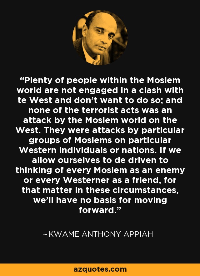 Plenty of people within the Moslem world are not engaged in a clash with te West and don't want to do so; and none of the terrorist acts was an attack by the Moslem world on the West. They were attacks by particular groups of Moslems on particular Western individuals or nations. If we allow ourselves to de driven to thinking of every Moslem as an enemy or every Westerner as a friend, for that matter in these circumstances, we'll have no basis for moving forward. - Kwame Anthony Appiah