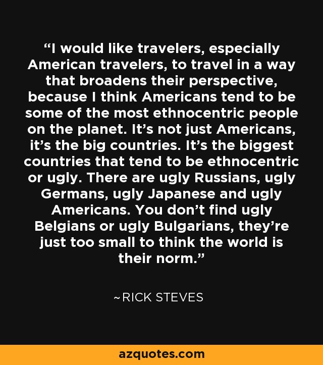 I would like travelers, especially American travelers, to travel in a way that broadens their perspective, because I think Americans tend to be some of the most ethnocentric people on the planet. It's not just Americans, it's the big countries. It's the biggest countries that tend to be ethnocentric or ugly. There are ugly Russians, ugly Germans, ugly Japanese and ugly Americans. You don't find ugly Belgians or ugly Bulgarians, they're just too small to think the world is their norm. - Rick Steves