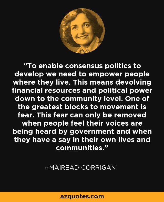 To enable consensus politics to develop we need to empower people where they live. This means devolving financial resources and political power down to the community level. One of the greatest blocks to movement is fear. This fear can only be removed when people feel their voices are being heard by government and when they have a say in their own lives and communities. - Mairead Corrigan