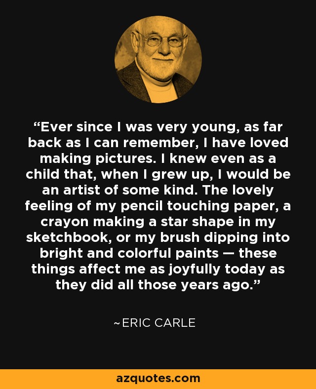 Ever since I was very young, as far back as I can remember, I have loved making pictures. I knew even as a child that, when I grew up, I would be an artist of some kind. The lovely feeling of my pencil touching paper, a crayon making a star shape in my sketchbook, or my brush dipping into bright and colorful paints — these things affect me as joyfully today as they did all those years ago. - Eric Carle