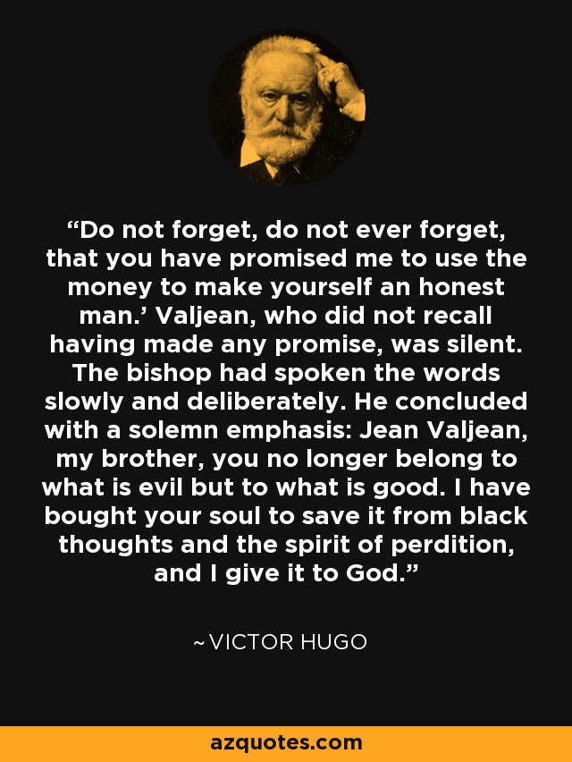 Do not forget, do not ever forget, that you have promised me to use the money to make yourself an honest man.' Valjean, who did not recall having made any promise, was silent. The bishop had spoken the words slowly and deliberately. He concluded with a solemn emphasis: Jean Valjean, my brother, you no longer belong to what is evil but to what is good. I have bought your soul to save it from black thoughts and the spirit of perdition, and I give it to God. - Victor Hugo