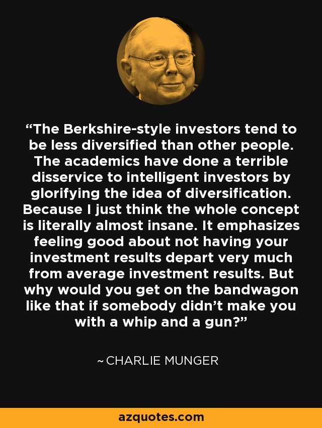 The Berkshire-style investors tend to be less diversified than other people. The academics have done a terrible disservice to intelligent investors by glorifying the idea of diversification. Because I just think the whole concept is literally almost insane. It emphasizes feeling good about not having your investment results depart very much from average investment results. But why would you get on the bandwagon like that if somebody didn't make you with a whip and a gun? - Charlie Munger