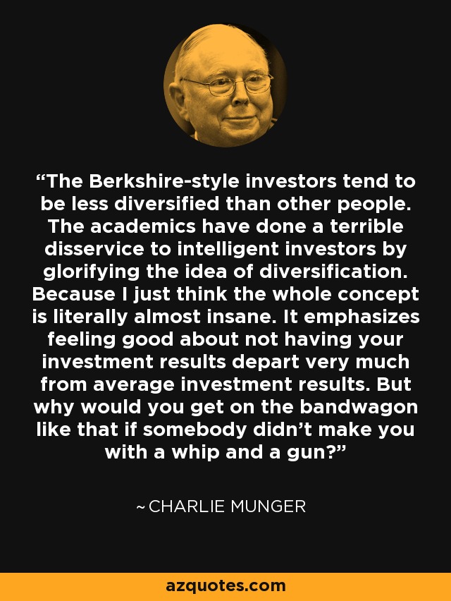 The Berkshire-style investors tend to be less diversified than other people. The academics have done a terrible disservice to intelligent investors by glorifying the idea of diversification. Because I just think the whole concept is literally almost insane. It emphasizes feeling good about not having your investment results depart very much from average investment results. But why would you get on the bandwagon like that if somebody didn't make you with a whip and a gun? - Charlie Munger