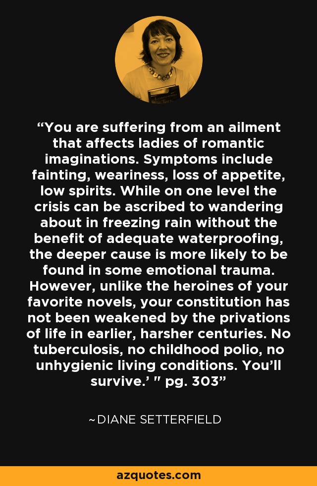 You are suffering from an ailment that affects ladies of romantic imaginations. Symptoms include fainting, weariness, loss of appetite, low spirits. While on one level the crisis can be ascribed to wandering about in freezing rain without the benefit of adequate waterproofing, the deeper cause is more likely to be found in some emotional trauma. However, unlike the heroines of your favorite novels, your constitution has not been weakened by the privations of life in earlier, harsher centuries. No tuberculosis, no childhood polio, no unhygienic living conditions. You'll survive.' 