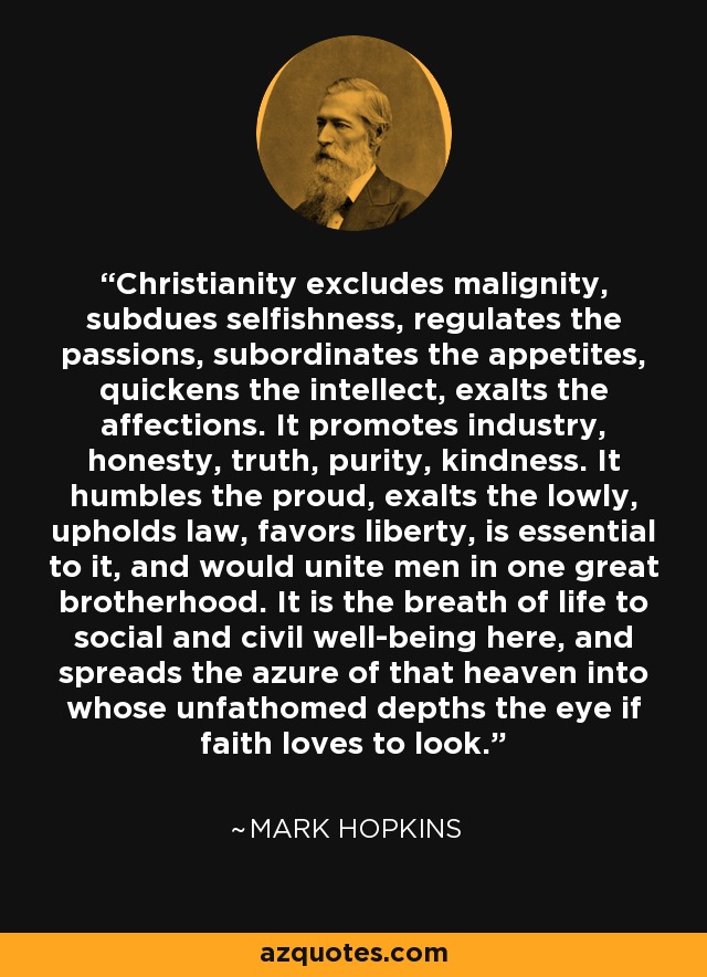 Christianity excludes malignity, subdues selfishness, regulates the passions, subordinates the appetites, quickens the intellect, exalts the affections. It promotes industry, honesty, truth, purity, kindness. It humbles the proud, exalts the lowly, upholds law, favors liberty, is essential to it, and would unite men in one great brotherhood. It is the breath of life to social and civil well-being here, and spreads the azure of that heaven into whose unfathomed depths the eye if faith loves to look. - Mark Hopkins