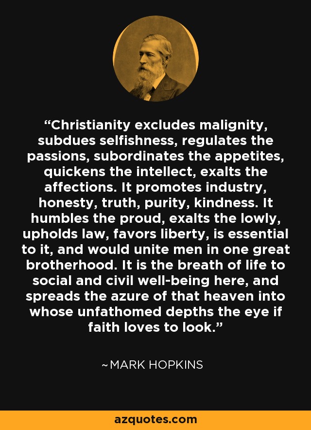 Christianity excludes malignity, subdues selfishness, regulates the passions, subordinates the appetites, quickens the intellect, exalts the affections. It promotes industry, honesty, truth, purity, kindness. It humbles the proud, exalts the lowly, upholds law, favors liberty, is essential to it, and would unite men in one great brotherhood. It is the breath of life to social and civil well-being here, and spreads the azure of that heaven into whose unfathomed depths the eye if faith loves to look. - Mark Hopkins