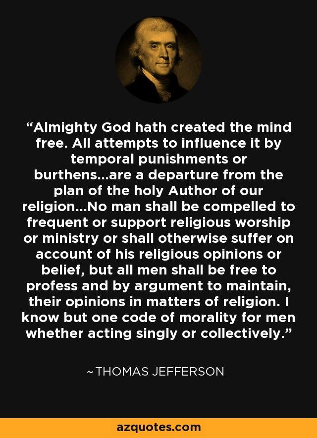 Almighty God hath created the mind free. All attempts to influence it by temporal punishments or burthens...are a departure from the plan of the holy Author of our religion...No man shall be compelled to frequent or support religious worship or ministry or shall otherwise suffer on account of his religious opinions or belief, but all men shall be free to profess and by argument to maintain, their opinions in matters of religion. I know but one code of morality for men whether acting singly or collectively. - Thomas Jefferson