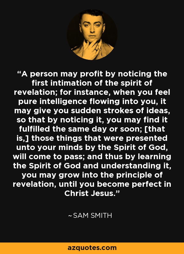 A person may profit by noticing the first intimation of the spirit of revelation; for instance, when you feel pure intelligence flowing into you, it may give you sudden strokes of ideas, so that by noticing it, you may find it fulfilled the same day or soon; [that is,] those things that were presented unto your minds by the Spirit of God, will come to pass; and thus by learning the Spirit of God and understanding it, you may grow into the principle of revelation, until you become perfect in Christ Jesus. - Sam Smith