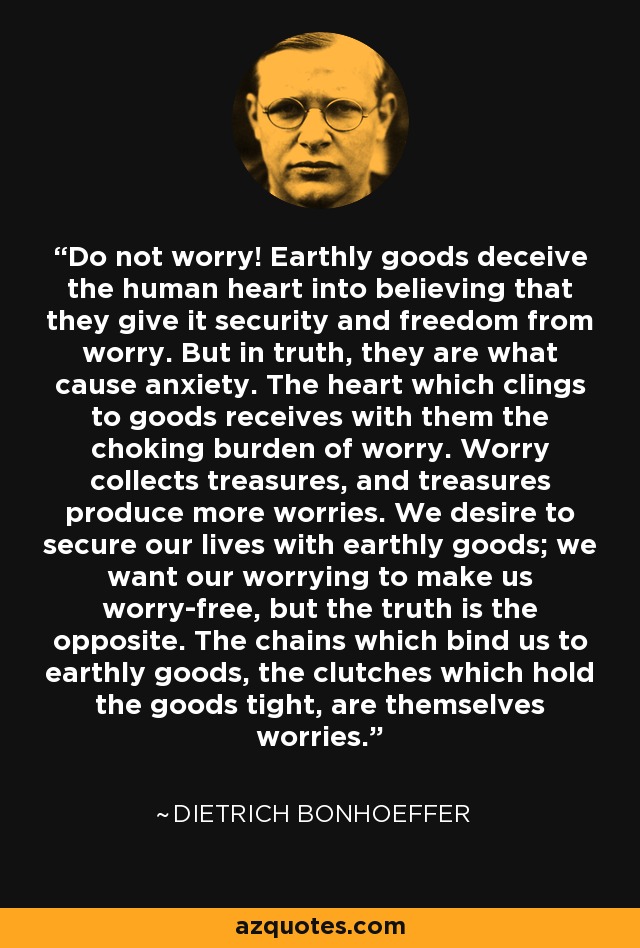 Do not worry! Earthly goods deceive the human heart into believing that they give it security and freedom from worry. But in truth, they are what cause anxiety. The heart which clings to goods receives with them the choking burden of worry. Worry collects treasures, and treasures produce more worries. We desire to secure our lives with earthly goods; we want our worrying to make us worry-free, but the truth is the opposite. The chains which bind us to earthly goods, the clutches which hold the goods tight, are themselves worries. - Dietrich Bonhoeffer