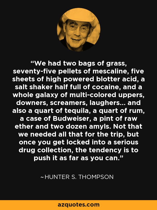 We had two bags of grass, seventy-five pellets of mescaline, five sheets of high powered blotter acid, a salt shaker half full of cocaine, and a whole galaxy of multi-colored uppers, downers, screamers, laughers... and also a quart of tequila, a quart of rum, a case of Budweiser, a pint of raw ether and two dozen amyls. Not that we needed all that for the trip, but once you get locked into a serious drug collection, the tendency is to push it as far as you can. - Hunter S. Thompson