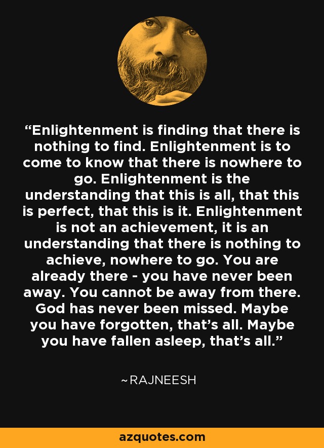 Enlightenment is finding that there is nothing to find. Enlightenment is to come to know that there is nowhere to go. Enlightenment is the understanding that this is all, that this is perfect, that this is it. Enlightenment is not an achievement, it is an understanding that there is nothing to achieve, nowhere to go. You are already there - you have never been away. You cannot be away from there. God has never been missed. Maybe you have forgotten, that's all. Maybe you have fallen asleep, that's all. - Rajneesh